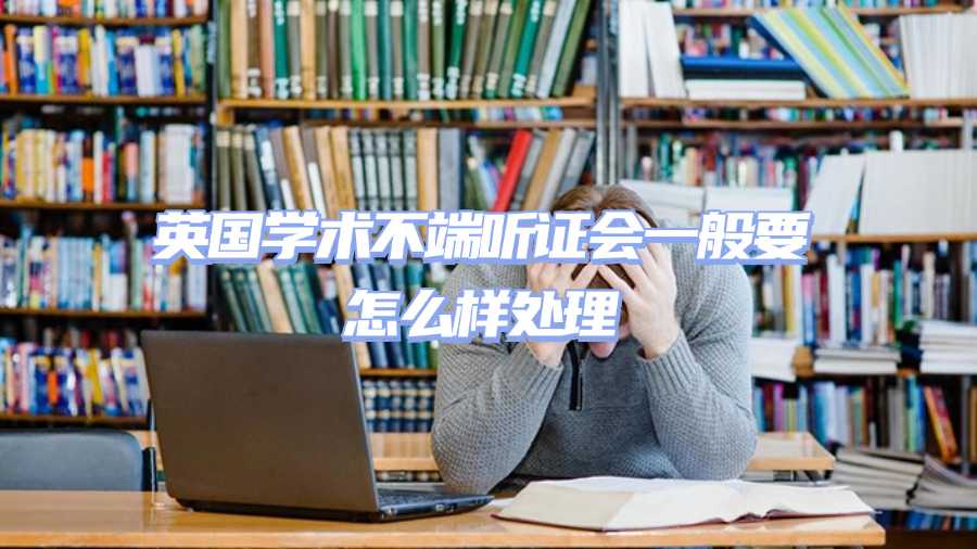 英國學(xué)術(shù)不端聽證會(huì)一般要怎么樣處理